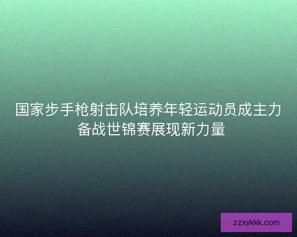 国家步手枪射击队培养年轻运动员成主力 备战世锦赛展现新力量