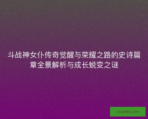 斗战神女仆传奇觉醒与荣耀之路的史诗篇章全景解析与成长蜕变之谜