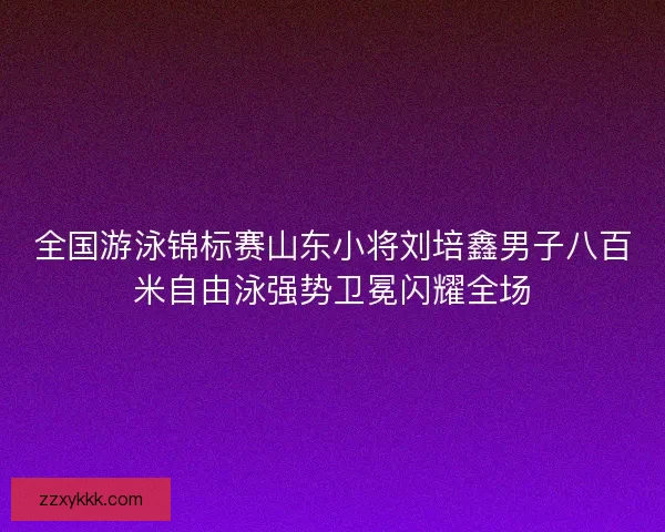 全国游泳锦标赛山东小将刘培鑫男子八百米自由泳强势卫冕闪耀全场