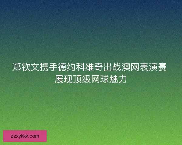郑钦文携手德约科维奇出战澳网表演赛 展现顶级网球魅力