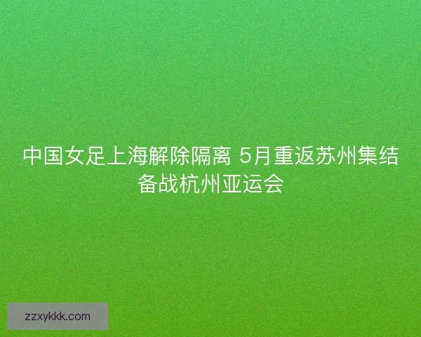 中国女足上海解除隔离 5月重返苏州集结备战杭州亚运会