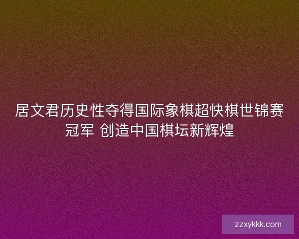 居文君历史性夺得国际象棋超快棋世锦赛冠军 创造中国棋坛新辉煌
